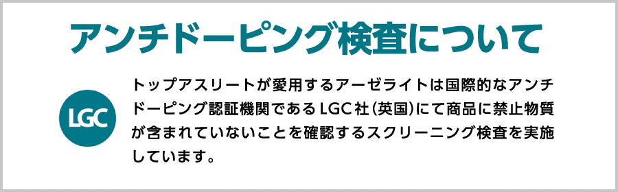 トップアスリートが愛用するアーゼライトは国際的なアンチドーピング認証機関であるLGC社（英国）にて商品に禁止物質が含まれていないことを確認するスクリーニング検査を実施しています。